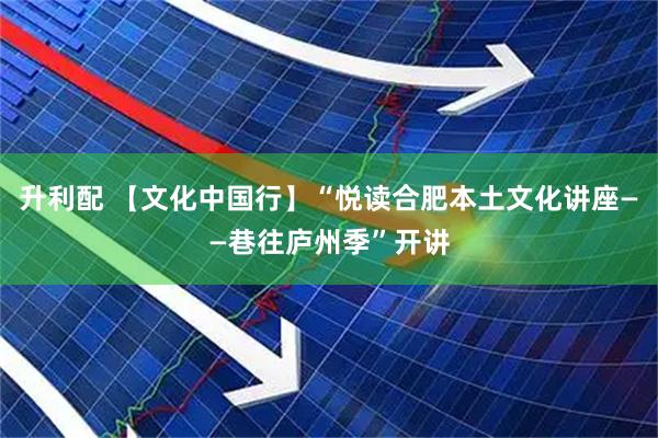 升利配 【文化中国行】“悦读合肥本土文化讲座——巷往庐州季”开讲