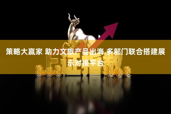 策略大赢家 助力文旅产品出海 多部门联合搭建展示对接平台