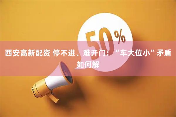 西安高新配资 停不进、难开门：“车大位小”矛盾如何解